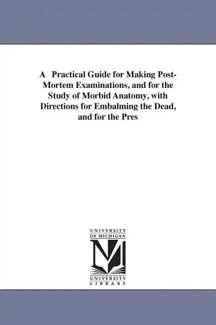 A Practical Guide for Making Post-Mortem Examinations, and for the Study of Morbid Anatomy, with Directions for Embalming the Dead, and for the Pres - Paperback