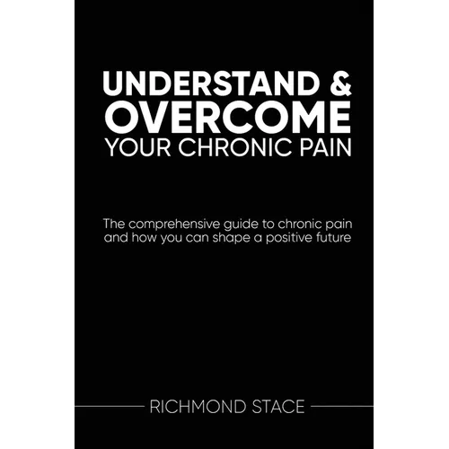 Understand and Overcome Your Chronic Pain: The comprehensive guide to chronic pain and how you an shape a positive future - Paperback