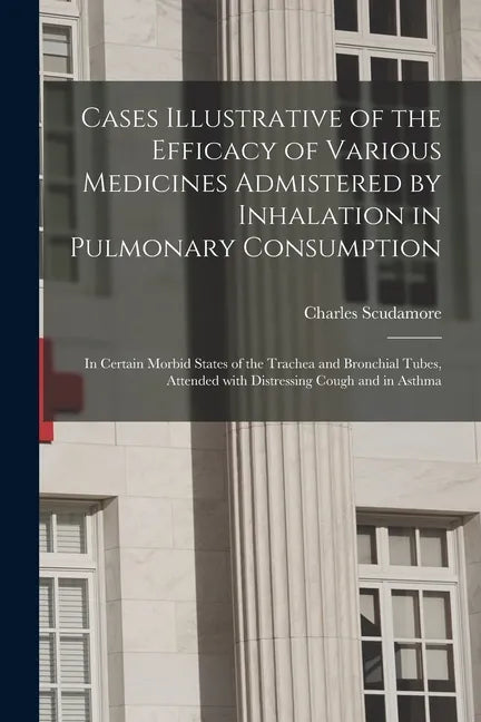 Cases Illustrative of the Efficacy of Various Medicines Admistered by Inhalation in Pulmonary Consumption: in Certain Morbid States of the Trachea and - Paperback