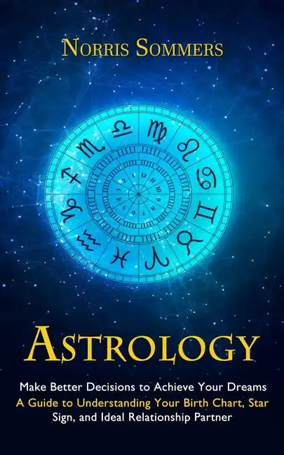 Astrology: Make Better Decisions to Achieve Your Dreams (A Guide to Understanding Your Birth Chart, Star Sign, and Ideal Relationship Partner) - Paperback