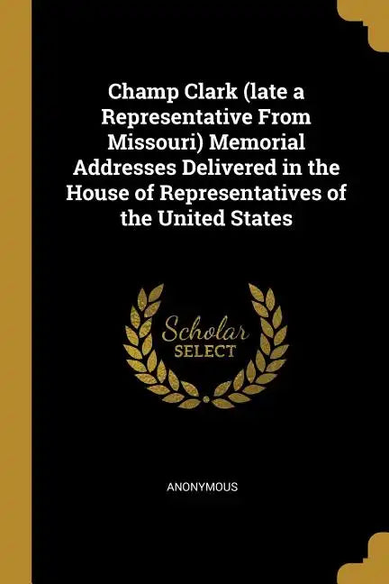 Champ Clark (late a Representative From Missouri) Memorial Addresses Delivered in the House of Representatives of the United States - Paperback