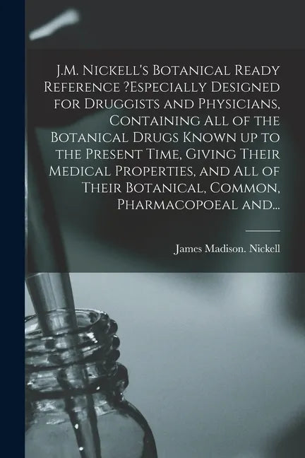 J.M. Nickell's Botanical Ready Reference ?especially Designed for Druggists and Physicians, Containing All of the Botanical Drugs Known up to the Pres - Paperback