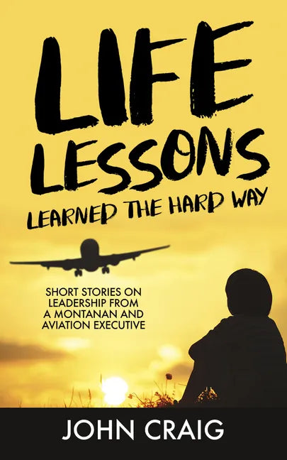 Life Lessons Learned the Hard Way: Short Stories on Leadership from a Montanan and Aviation Executive - Hardcover