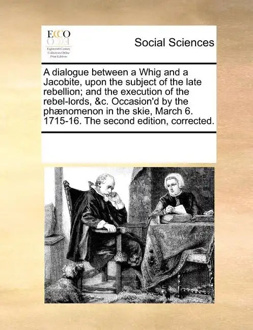 A Dialogue Between a Whig and a Jacobite, Upon the Subject of the Late Rebellion; And the Execution of the Rebel-Lords, &C. Occasion'd by the Phaenome - Paperback