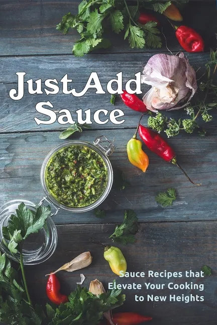 Just Add Sauce: Sauce Recipes that Elevate Your Cooking to New Heights - Paperback