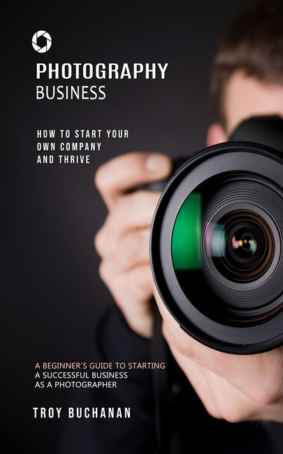 Photography Business: How to Start Your Own Company and Thrive (A Beginner's Guide to Starting a Successful Business as a Photographer) - Paperback