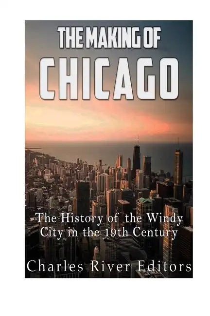 The Making of Chicago: The History of the Windy City in the 19th Century - Paperback