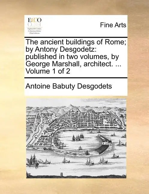 The Ancient Buildings of Rome; By Antony Desgodetz: Published in Two Volumes, by George Marshall, Architect. ... Volume 1 of 2 - Paperback