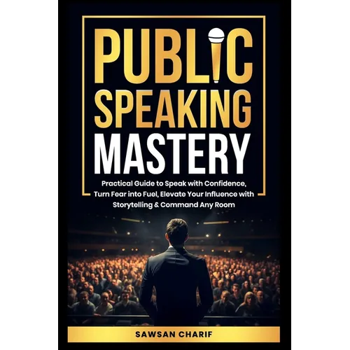 Public Speaking Mastery: Practical Guide to Speak with Confidence, Turn Fear into Fuel, Elevate your Influence with Storytelling and Command Any Room