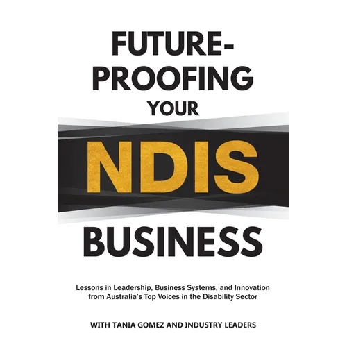 Future-Proofing Your NDIS Business: Lessons in Leadership, Business Systems, and Innovation from Australia's Top Voices in the Disability Sector - Paperback