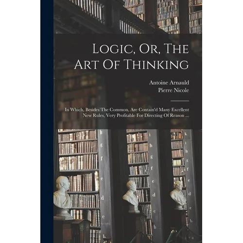 Logic, Or, The Art Of Thinking: In Which, Besides The Common, Are Contain'd Many Excellent New Rules, Very Profitable For Directing Of Reason ... - Paperback