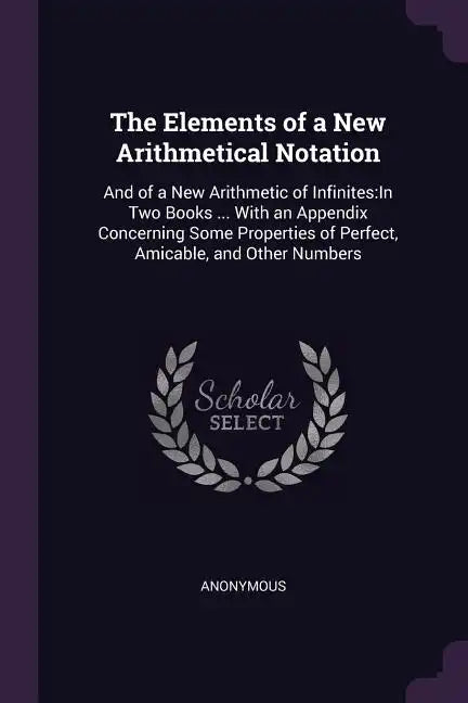 The Elements of a New Arithmetical Notation: And of a New Arithmetic of Infinites: In Two Books ... With an Appendix Concerning Some Properties of Per - Paperback