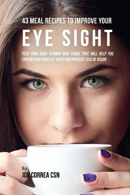 43 Meal Recipes to Improve Your Eye Sight: Feed Your Body Vitamin Rich Foods That Will Help You Strengthen Your Eye Sight and Prevent Loss of Vision - Paperback