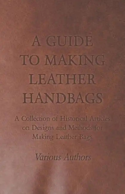 A Guide to Making Leather Handbags - A Collection of Historical Articles on Designs and Methods for Making Leather Bags - Paperback