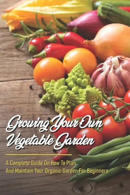Growing Your Own Vegetable Garden: A Complete Guide On How To Plan And Maintain Your Organic Garden For Beginners: Start Your Home Gardening - Paperback