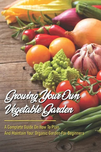 Growing Your Own Vegetable Garden: A Complete Guide On How To Plan And Maintain Your Organic Garden For Beginners: Start Your Home Gardening - Paperback