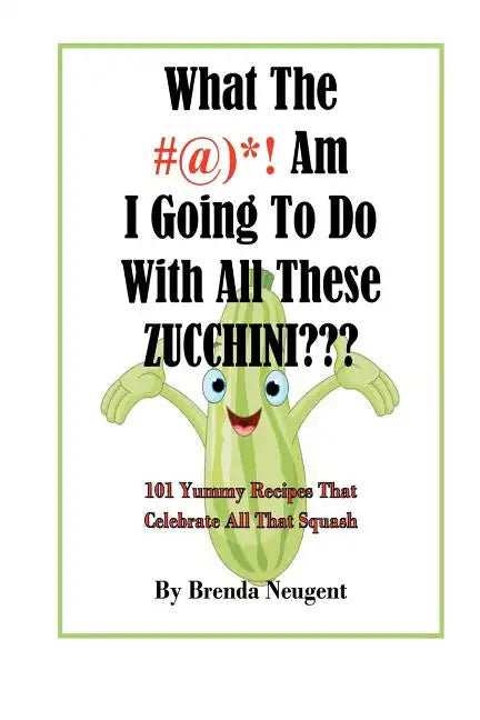 What The #@)*! Am I Going To Do With All These Zucchini: 101 Yummy Recipes That Celebrate All That Squash - Paperback