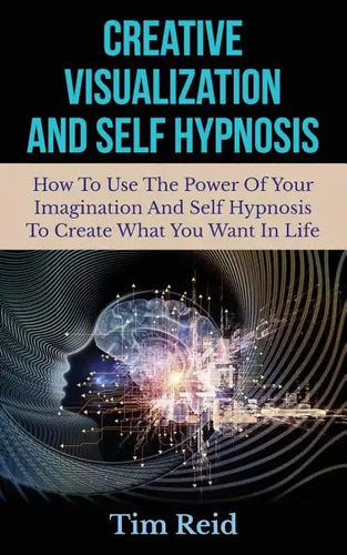 Creative Visualization And Self Hypnosis: How To Use The Power Of Your Imagination And Self Hypnosis To Create What You Want In Life - Paperback
