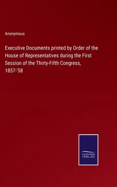 Executive Documents printed by Order of the House of Representatives during the First Session of the Thirty-Fifth Congress, 1857-'58 - Hardcover