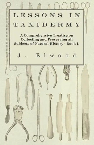 Lessons in Taxidermy - A Comprehensive Treatise on Collecting and Preserving All Subjects of Natural History - Book I. - Paperback
