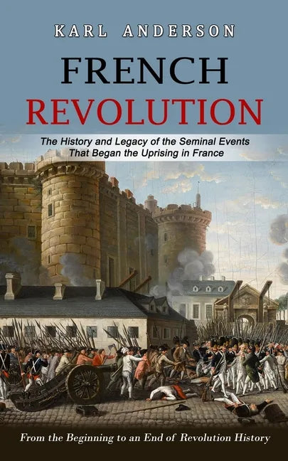French Revolution: The History and Legacy of the Seminal Events That Began the Uprising in France (From the Beginning to an End of Revolution History) - Paperback
