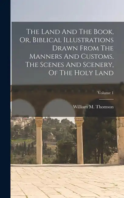 The Land And The Book, Or, Biblical Illustrations Drawn From The Manners And Customs, The Scenes And Scenery, Of The Holy Land; Volume 1 - Hardcover