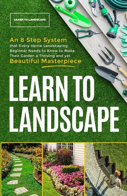 Learn to Landscape: An 8 Step System that Every Home Landscaping Beginner Needs to Know to Make Their Garden a Thriving and Yet Beautiful Masterpiece - Paperback