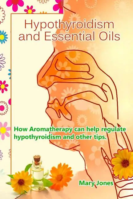 Hypothyroidism and Essential Oils: How Aromatherapy can help regulate hypothyroidism and other tips - Paperback