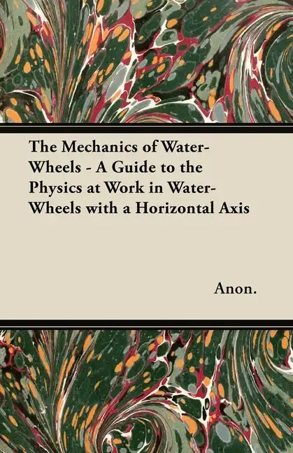 The Mechanics of Water-Wheels - A Guide to the Physics at Work in Water-Wheels with a Horizontal Axis - Paperback