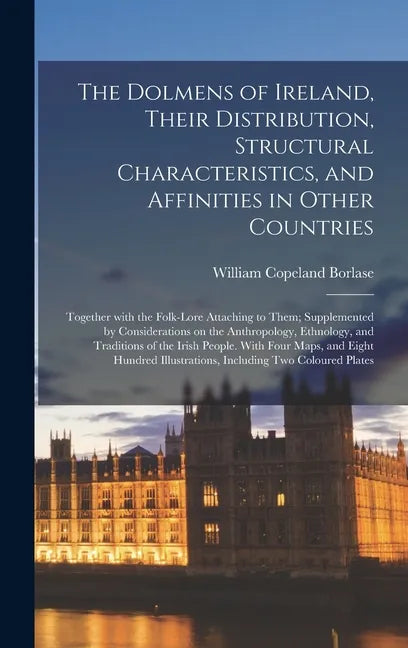 The Dolmens of Ireland, Their Distribution, Structural Characteristics, and Affinities in Other Countries; Together With the Folk-lore Attaching to Th - Hardcover