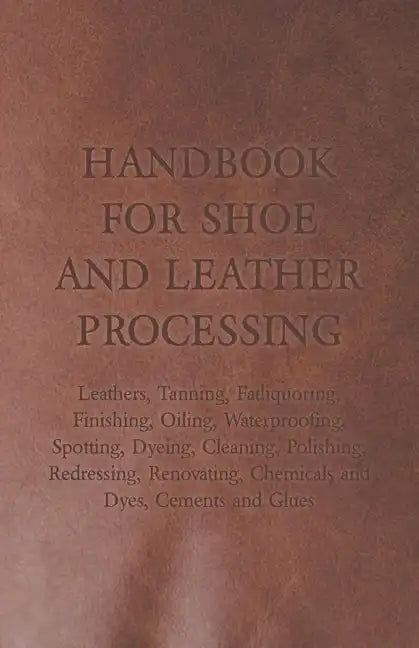 Handbook for Shoe and Leather Processing - Leathers, Tanning, Fatliquoring, Finishing, Oiling, Waterproofing, Spotting, Dyeing, Cleaning, Polishing, R - Paperback