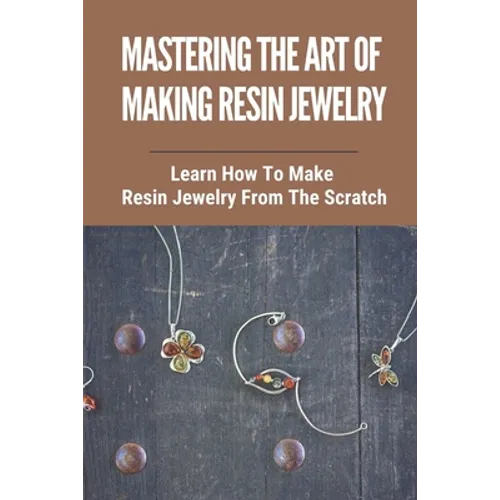 Mastering The Art Of Making Resin Jewelry: Learn How To Make Resin Jewelry From The Scratch: Make Resin Jewelry - Paperback