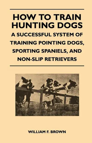 How to Train Hunting Dogs - A Successful System of Training Pointing Dogs, Sporting Spaniels, And Non-Slip Retrievers - Paperback