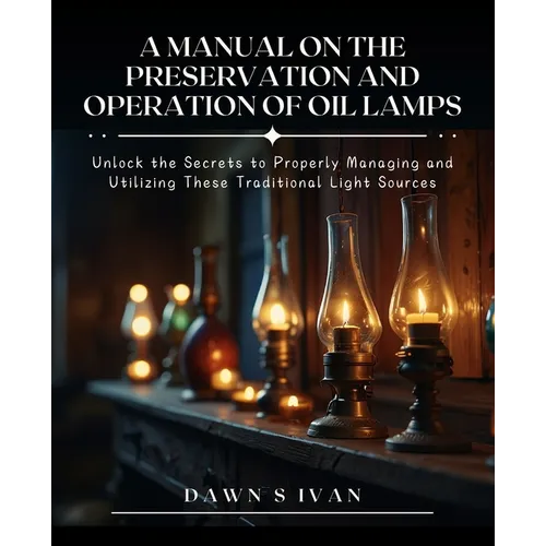 A Manual on the Preservation and Operation of Oil Lamps: Unlock the Secrets to Properly Managing and Utilizing These Traditional Light Sources - Paperback