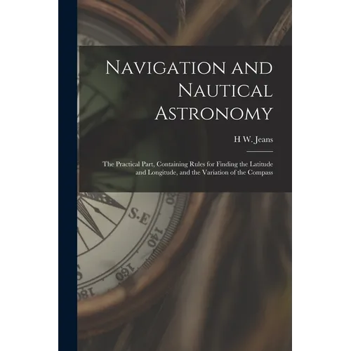 Navigation and Nautical Astronomy: The Practical Part, Containing Rules for Finding the Latitude and Longitude, and the Variation of the Compass - Paperback