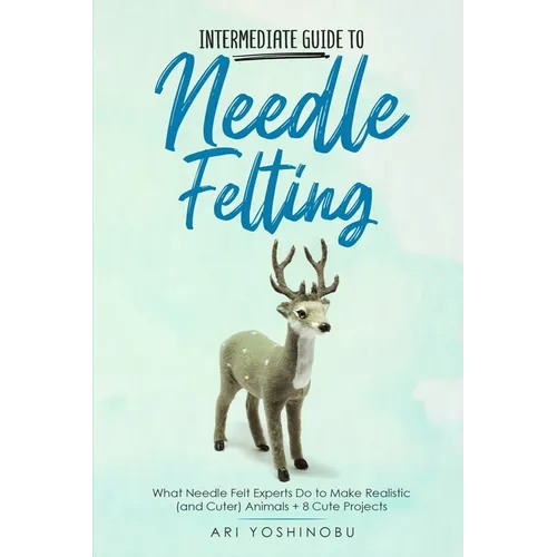 Intermediate Guide to Needle Felting: What Needle Felt Experts Do to Make Realistic (and Cuter) Animals + 8 Cute Projects - Paperback