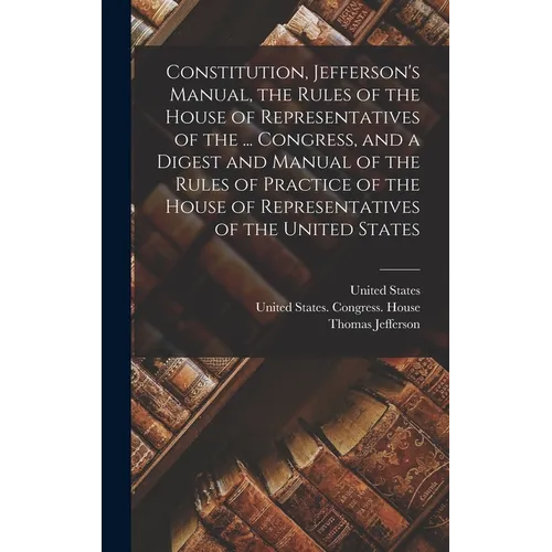 Constitution, Jefferson's Manual, the Rules of the House of Representatives of the ... Congress, and a Digest and Manual of the Rules of Practice of t - Hardcover