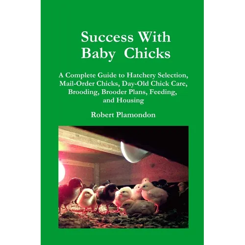 Success with Baby Chicks: A Complete Guide to Hatchery Selection, Mail-Order Chicks, Day-Old Chick Care, Brooding, Brooder Plans, Feeding, and Housing - Paperback
