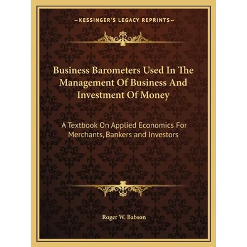 Business Barometers Used In The Management Of Business And Investment Of Money: A Textbook On Applied Economics For Merchants, Bankers and Investors