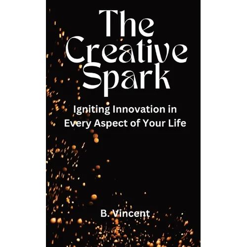 The Creative Spark: Igniting Innovation in Every Aspect of Your Life