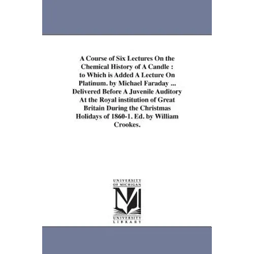A Course of Six Lectures On the Chemical History of A Candle: to Which is Added A Lecture On Platinum. by Michael Faraday ... Delivered Before A Juven - Paperback