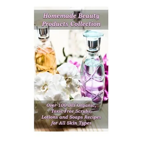 Homemade Beauty Products Collection: Over 100 DIY Organic, Toxic-Free Scrubs, Lotions and Soaps Recipes for All Skin Types: (Soap Making, Body Scrubs, - Paperback