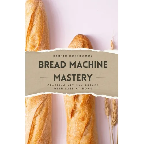 Bread Machine Mastery: Crafting Artisan Breads with Ease at Home - Paperback