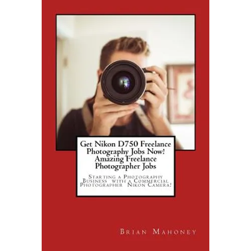 Get Nikon D750 Freelance Photography Jobs Now! Amazing Freelance Photographer Jobs: Starting a Photography Business with a Commercial Photographer Nik - Paperback