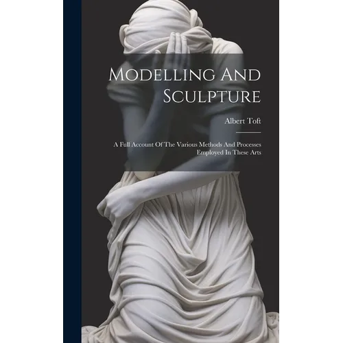 Modelling And Sculpture: A Full Account Of The Various Methods And Processes Employed In These Arts - Hardcover