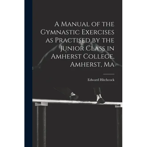 A Manual of the Gymnastic Exercises as Practised by the Junior Class in Amherst College, Amherst, Ma - Paperback