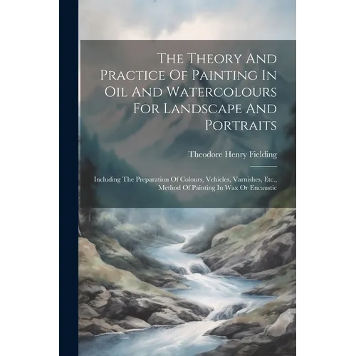 The Theory And Practice Of Painting In Oil And Watercolours For Landscape And Portraits: Including The Preparation Of Colours, Vehicles, Varnishes, Et - Paperback