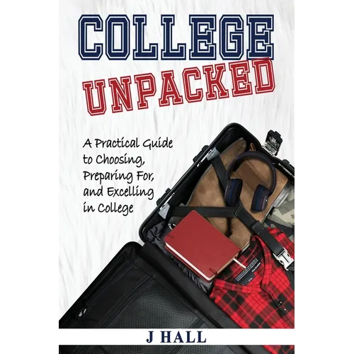 College Unpacked: A Practical Guide to Choosing, Preparing For and Excelling In College