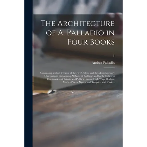 The Architecture of A. Palladio in Four Books: Containing a Short Treatise of the Five Orders, and the Most Necessary Observations Concerning All Sort - Paperback