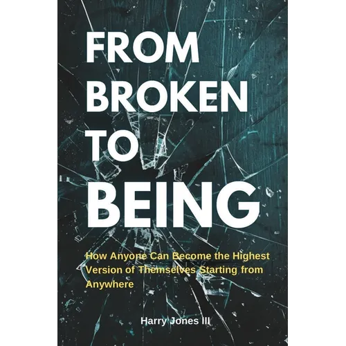 From Broken To Being: How Anyone Can Become the Highest Versions of Themselves Starting from Anywhere